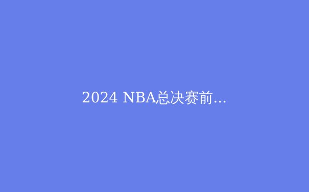 2024 NBA总决赛前瞻：绿军与独行侠的巅峰对决，谁将问鼎总冠军？