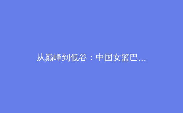 从巅峰到低谷：中国女篮巴黎奥运征程背后的战术困局与复兴之路 - 2